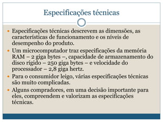 Especificações técnicasEspecificações técnicas descrevem as dimensões, as características de funcionamento e os níveis de desempenho do produto.    Um microcomputador traz especificações da memória RAM – 2 gigabytes –, capacidade de armazenamento do disco rígido – 250 giga bytes – e velocidade do processador – 2,8 giga hertz. Para o consumidor leigo, várias especificações técnicas são muito complicadas. Alguns compradores, em uma decisão importante para eles, compreendem e valorizam as especificações técnicas.