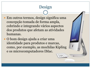DesignEm outros termos, design significa uma concepção tomada de forma ampla, cobrindo e integrando vários aspectos dos produtos que afetam as atividades humanas. O bom design ajuda a criar uma identidade para produtos e marcas, como, por exemplo, as mochilas Kipling e os microcomputadores IMac. 