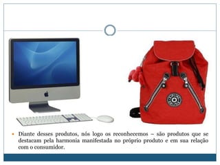 Diante desses produtos, nós logo os reconhecemos – são produtos que se destacam pela harmonia manifestada no próprio produto e em sua relação com o consumidor.    