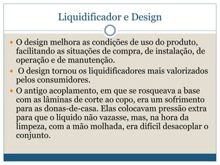 Liquidificador e DesignO design melhora as condições de uso do produto, facilitando as situações de compra, de instalação, de operação e de manutenção.   O design tornou os liquidificadores mais valorizados pelos consumidores. O antigo acoplamento, em que se rosqueava a base com as lâminas de corte ao copo, era um sofrimento para as donas-de-casa. Elas colocavam pressão extra para que o líquido não vazasse, mas, na hora da limpeza, com a mão molhada, era difícil desacoplar o conjunto. 