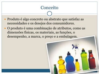 ConceitoProduto é algo concreto ou abstrato que satisfaz as necessidades e os desejos dos consumidores.O produto é uma combinação de atributos, como as dimensões físicas, os materiais, as funções, o desempenho, a marca, o preço e a embalagem. 