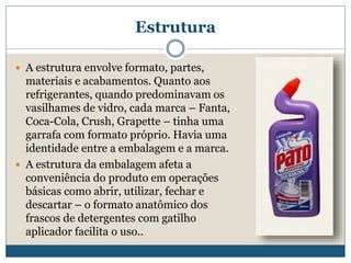 EstruturaA estrutura envolve formato, partes, materiais e acabamentos. Quanto aos refrigerantes, quando predominavam os vasilhames de vidro, cada marca – Fanta, Coca-Cola, Crush, Grapette – tinha uma garrafa com formato próprio. Havia uma identidade entre a embalagem e a marca. A estrutura da embalagem afeta a conveniência do produto em operações básicas como abrir, utilizar, fechar e descartar – o formato anatômico dos frascos de detergentes com gatilho aplicador facilita o uso..