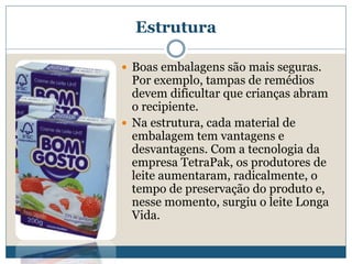EstruturaBoas embalagens são mais seguras. Por exemplo, tampas de remédios devem dificultar que crianças abram o recipiente. Na estrutura, cada material de embalagem tem vantagens e desvantagens. Com a tecnologia da empresa TetraPak, os produtores de leite aumentaram, radicalmente, o tempo de preservação do produto e, nesse momento, surgiu o leite Longa Vida. 