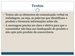 TextosTextos são os elementos de comunicação verbal na embalagem, ou seja, as palavras que identificam o produto e fornecem informações sobre ele. A mensagem precisa ser clara e efetiva para que o consumidor não faça uso inadequado do produto e não opte pelo produto da concorrência. 
