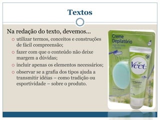 TextosNa redação do texto, devemos... utilizar termos, conceitos e construções de fácil compreensão;fazer com que o conteúdo não deixe margem a dúvidas;incluir apenas os elementos necessários;observar se a grafia dos tipos ajuda a transmitir idéias – como tradição ou esportividade – sobre o produto.