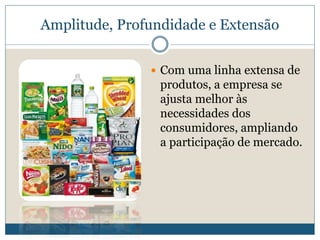 Amplitude, Profundidade e ExtensãoCom uma linha extensa de produtos, a empresa se ajusta melhor às necessidades dos consumidores, ampliando a participação de mercado. 
