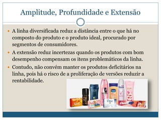 Amplitude, Profundidade e ExtensãoA linha diversificada reduz a distância entre o que há no composto do produto e o produto ideal, procurado por segmentos de consumidores. A extensão reduz incertezas quando os produtos com bom desempenho compensam os itens problemáticos da linha. Contudo, não convém manter os produtos deficitários na linha, pois há o risco de a proliferação de versões reduzir a rentabilidade.  