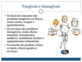 Produtos Industriais e de ConsumoTangíveis e IntangíveisOs bens de consumo são produtos tangíveis ou físicos, como carros, roupas e apartamentos.Os serviços são produtos intangíveis, como shows musicais, tratamentos médicos, assistência técnica e equipamentos industriais.O conceito de produto refere-se tanto a bens quanto a serviços.