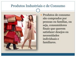 Produtos Industriais e de ConsumoProdutos de consumo são comprados por pessoas ou famílias, ou seja, consumidores finais que querem satisfazer desejos ou necessidades individuais e familiares.