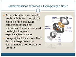 Características técnicas e Composição físicaAs características técnicas do produto definem o que ele é e como ele funciona. Essas características incluem composição física, processos de produção, funções e especificações técnicas.Composição física é o resultado de matérias-primas e de componentes incorporados ao produto.