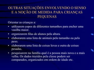 OUTRAS SITUAÇÕES ENVOLVENDO O SENSO
E A NOÇÃO DE MEDIDA PARA CRIANÇAS
PEQUENAS
Orientar as crianças a:
• utilizarem copos de diferentes tamanhos para encher uma
vasilha maior.
• organizarem filas de alunos pela altura.
• elaborarem uma lista de animais pelo tamanho ou pelo
peso.
• elaborarem uma lista de coisas leves e outra de coisas
pesadas.
• pesquisarem na família qual é a pessoa mais nova e a mais
velha. Os dados trazidos pela classe podem ser
comparados, organizados em ordem de idade etc.
 
