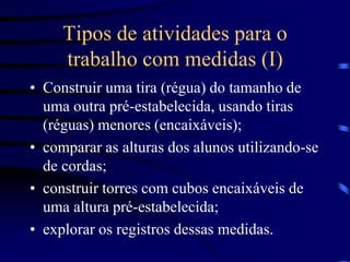 Tipos de atividades para o
trabalho com medidas (I)
• Construir uma tira (régua) do tamanho de
uma outra pré-estabelecida, usando tiras
(réguas) menores (encaixáveis);
• comparar as alturas dos alunos utilizando-se
de cordas;
• construir torres com cubos encaixáveis de
uma altura pré-estabelecida;
• explorar os registros dessas medidas.
 