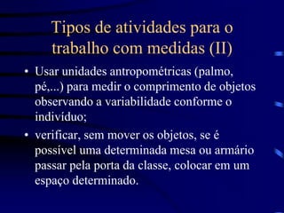 Tipos de atividades para o
trabalho com medidas (II)
• Usar unidades antropométricas (palmo,
pé,...) para medir o comprimento de objetos
observando a variabilidade conforme o
indivíduo;
• verificar, sem mover os objetos, se é
possível uma determinada mesa ou armário
passar pela porta da classe, colocar em um
espaço determinado.
 