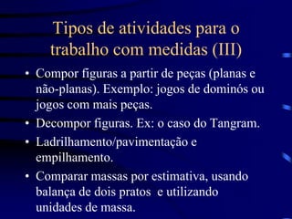 Tipos de atividades para o
trabalho com medidas (III)
• Compor figuras a partir de peças (planas e
não-planas). Exemplo: jogos de dominós ou
jogos com mais peças.
• Decompor figuras. Ex: o caso do Tangram.
• Ladrilhamento/pavimentação e
empilhamento.
• Comparar massas por estimativa, usando
balança de dois pratos e utilizando
unidades de massa.
 