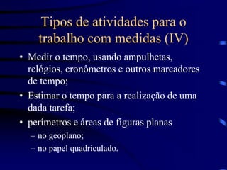 Tipos de atividades para o
trabalho com medidas (IV)
• Medir o tempo, usando ampulhetas,
relógios, cronômetros e outros marcadores
de tempo;
• Estimar o tempo para a realização de uma
dada tarefa;
• perímetros e áreas de figuras planas
– no geoplano;
– no papel quadriculado.
 