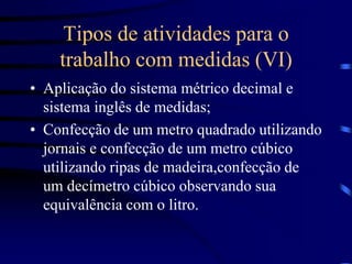 Tipos de atividades para o
trabalho com medidas (VI)
• Aplicação do sistema métrico decimal e
sistema inglês de medidas;
• Confecção de um metro quadrado utilizando
jornais e confecção de um metro cúbico
utilizando ripas de madeira,confecção de
um decímetro cúbico observando sua
equivalência com o litro.
 