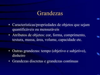 Grandezas
• Características/propriedades de objetos que sejam
quantificáveis ou mensuráveis
• Atributos de objetos: cor, forma, comprimento,
textura, massa, área, volume, capacidade etc.
• Outras grandezas: tempo (objetivo e subjetivo),
dinheiro
• Grandezas discretas e grandezas contínuas
 
