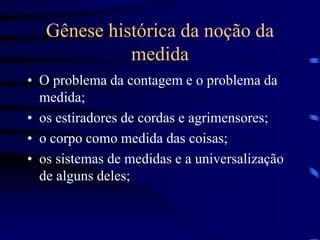 Gênese histórica da noção da
medida
• O problema da contagem e o problema da
medida;
• os estiradores de cordas e agrimensores;
• o corpo como medida das coisas;
• os sistemas de medidas e a universalização
de alguns deles;
 