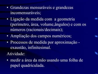 • Grandezas mensuráveis e grandezas
incomensuráveis;
• Ligação da medida com a geometria
(perímetro, área, volume,ângulos) e com os
números (racionais/decimais);
• Ampliação dos campos numéricos;
• Processos de medida por aproximação -
exaustão, infinitesimal.
Atividade:
• medir a área da mão usando uma folha de
papel quadriculada.
 