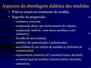 Aspectos da abordagem didática das medidas
• Práticas usuais no tratamento da medida.
• Sugestão de progressão:
– estimativa sensorial;
– comparação direta /por deslocamento dos objetos;
– comparação indireta / com meios auxiliares e por
estimativa;
– Escolha de uma unidade;
– medidas não padronizadas e padronizadas;
– necessidade de um sistema de medidas (o problema da
comunicação);
– representação numérica (nºs racionais/repres. decimal);
– o sistema legal de medidas (sistema métrico decimal);
– estimativas.
 