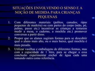 SITUAÇÕES ENVOLVENDO O SENSO E A
NOÇÃO DE MEDIDA PARA CRIANÇAS
PEQUENAS
1. Com diferentes materiais (palitos, canudos, ripas
pequenas de madeira) ou com partes do corpo (mão, pé,
palmo, passo etc.) incentivar as crianças a tentarem
medir a mesa, o caderno, a mochila etc.) promover
conversas a partir disso.
2. Propor que os alunos sugiram formas para se descobrir
qual o aluno mais alto, ou o mais baixo, qual mochila é
mais pesada.
3. Utilizar vasilhas e embalagens de diferentes formas, mas
com a capacidade de 1 litro, para se chegar a essa
conclusão experimentar encher de água cada uma
tomando outra como referência.
 
