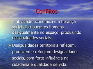 Conflitos A atividade econômica e a herança social distribuem os homens desigualmente no espaço, produzindo desigualdades sociais. Desigualdades territoriais refletem, produzem e reforçam desigualdades sociais, com forte influência na cidadania e qualidade de vida. 