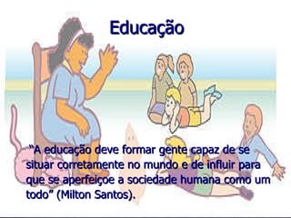 Educação “ A educação deve formar gente capaz de se situar corretamente no mundo e de influir para que se aperfeiçoe a sociedade humana como um todo” (Milton Santos).  