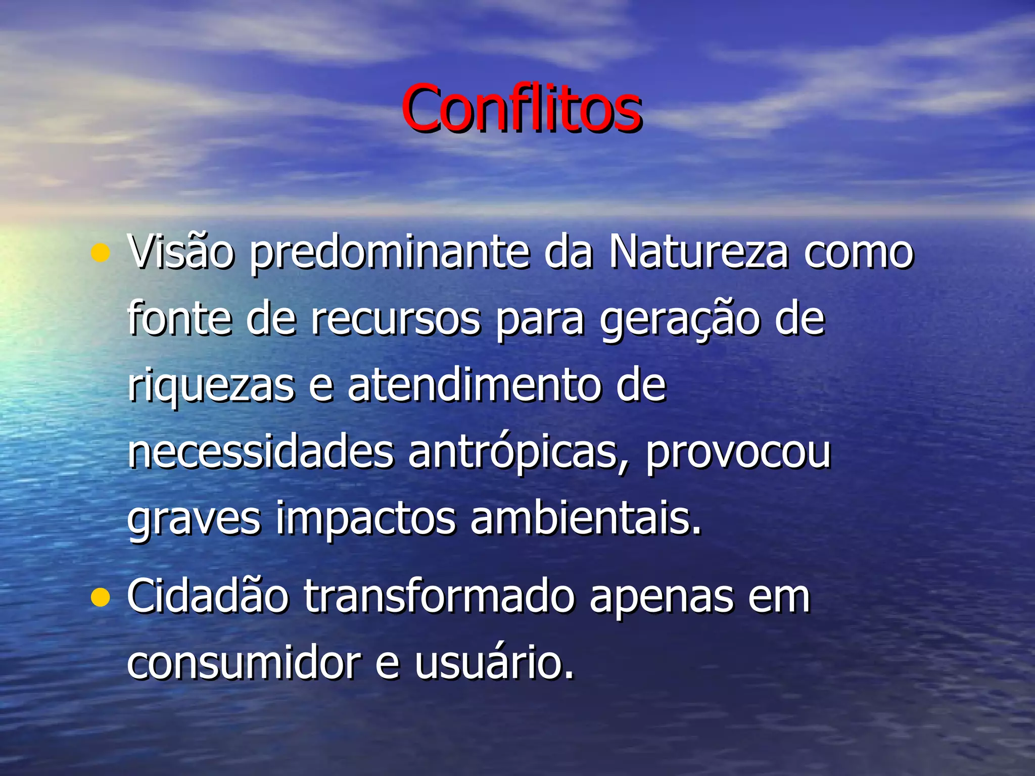 Conflitos Visão predominante da Natureza como fonte de recursos para geração de riquezas e atendimento de necessidades antrópicas, provocou graves impactos ambientais. Cidadão transformado apenas em consumidor e usuário. 