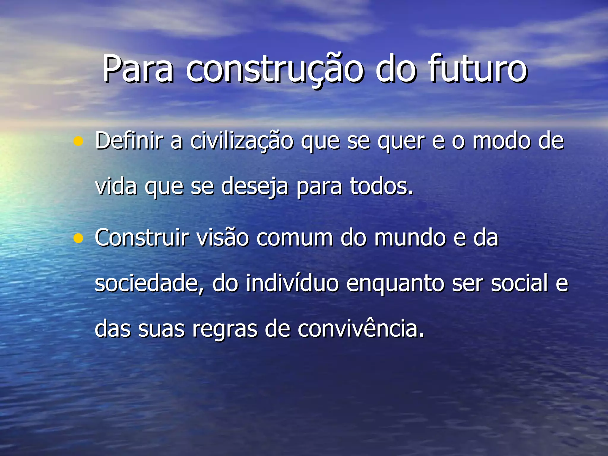 Para construção do futuro Definir a civilização que se quer e o modo de vida que se deseja para todos. Construir visão comum do mundo e da sociedade, do indivíduo enquanto ser social e das suas regras de convivência. 