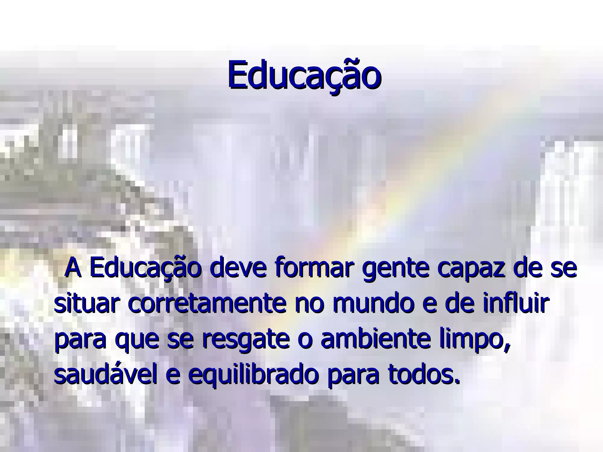 Educação A Educação deve formar gente capaz de se situar corretamente no mundo e de influir para que se resgate o ambiente limpo, saudável e equilibrado para todos. 