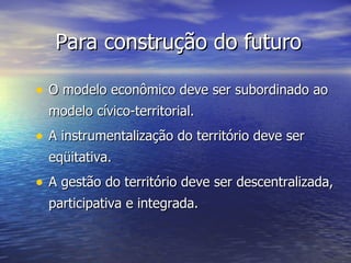 Para construção do futuro O modelo econômico deve ser subordinado ao modelo cívico-territorial. A instrumentalização do território deve ser eqüitativa. A gestão do território deve ser descentralizada, participativa e integrada. 