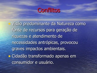 Conflitos Visão predominante da Natureza como fonte de recursos para geração de riquezas e atendimento de necessidades antrópicas, provocou graves impactos ambientais. Cidadão transformado apenas em consumidor e usuário. 