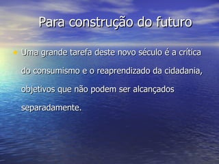 Uma grande tarefa deste novo século é a crítica do consumismo e o reaprendizado da cidadania, objetivos que não podem ser alcançados separadamente. Para construção do futuro 