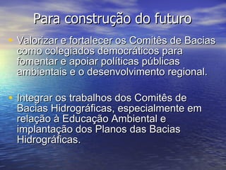 Valorizar e fortalecer os Comitês de Bacias como colegiados democráticos para fomentar e apoiar políticas públicas ambientais e o desenvolvimento regional. Integrar os trabalhos dos Comitês de Bacias Hidrográficas, especialmente em relação à Educação Ambiental e implantação dos Planos das Bacias Hidrográficas. Para construção do futuro 