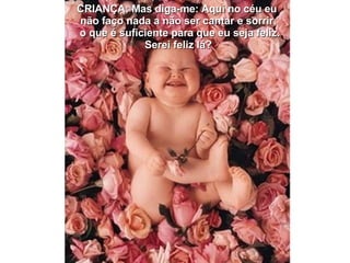 CRIANÇA: Mas diga-me: Aqui no céu eu  não faço nada a não ser cantar e sorrir, o que é suficiente para que eu seja feliz. Serei feliz lá? 