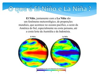 El Niño, juntamente com a La Niña são
um fenômeno meteorológico, de proporções
mundiais, que acontece no oceano pacífico, a oeste da
América do Sul, especialmente na costa peruana, até
a costa leste da Austrália e da Indonésia.
 