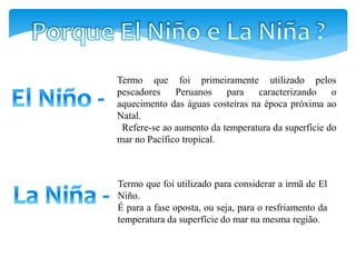 Termo que foi primeiramente utilizado pelos
pescadores Peruanos para caracterizando o
aquecimento das águas costeiras na época próxima ao
Natal.
Refere-se ao aumento da temperatura da superfície do
mar no Pacífico tropical.
Termo que foi utilizado para considerar a irmã de El
Niño.
É para a fase oposta, ou seja, para o resfriamento da
temperatura da superfície do mar na mesma região.
 