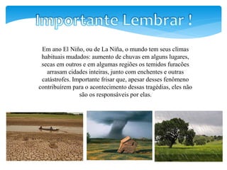 Em ano El Niño, ou de La Niña, o mundo tem seus climas
habituais mudados: aumento de chuvas em alguns lugares,
secas em outros e em algumas regiões os temidos furacões
arrasam cidades inteiras, junto com enchentes e outras
catástrofes. Importante frisar que, apesar desses fenômeno
contribuírem para o acontecimento dessas tragédias, eles não
são os responsáveis por elas.
 