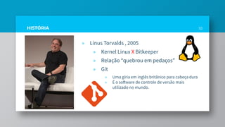 HISTÓRIA
» Linus Torvalds , 2005
» Kernel Linux X Bitkeeper
» Relação “quebrou em pedaços”
» Git
» Uma gíria em inglês britânico para cabeça dura
» É o software de controle de versão mais
utilizado no mundo.
10
 