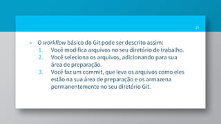 » O workflow básico do Git pode ser descrito assim:
1. Você modifica arquivos no seu diretório de trabalho.
2. Você seleciona os arquivos, adicionando para sua
área de preparação.
3. Você faz um commit, que leva os arquivos como eles
estão na sua área de preparação e os armazena
permanentemente no seu diretório Git.
21
 
