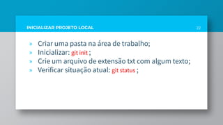 INICIALIZAR PROJETO LOCAL
» Criar uma pasta na área de trabalho;
» Inicializar: git init ;
» Crie um arquivo de extensão txt com algum texto;
» Verificar situação atual: git status ;
22
 