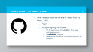 » Tom Preston-Werner e Chris Waanstrath e Pj
Hyett, 2008.
» “Grit”
» Hub para programadores.
» 19 de outubro de 2007, às 22:24 Chris faz o
primeiro commit.
» Versão Beta: 3 meses
» Objetivo de simplificar o compartilhamento de
projetos.
35TRABALHANDO COM REMOTOS NO GIT
 