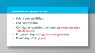 36TRABALHANDO COM REMOTOS NO GIT
» Criar conta no Github
» Criar repositório
» Configurar repositório remoto: git remote add origin
<URL do projeto>
» Empurrar arquivos: git push -u origin master
» Puxar arquivos : git pull
 