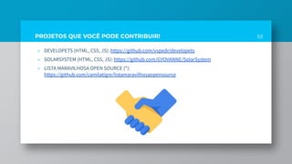 PROJETOS QUE VOCÊ PODE CONTRIBUIR!
» DEVELOPETS (HTML, CSS, JS): https://github.com/vspedr/developets
» SOLARSYSTEM (HTML, CSS, JS): https://github.com/GYOVANNE/SolarSystem
» LISTA MARAVILHOSA OPEN SOURCE (*):
https://github.com/camilatigre/listamaravilhosaopensource
53
 
