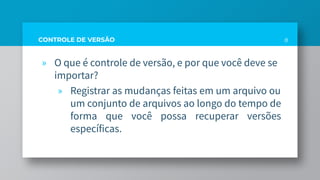 CONTROLE DE VERSÃO
» O que é controle de versão, e por que você deve se
importar?
» Registrar as mudanças feitas em um arquivo ou
um conjunto de arquivos ao longo do tempo de
forma que você possa recuperar versões
específicas.
8
 