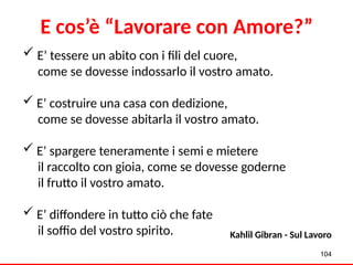  E’ tessere un abito con i fili del cuore,
come se dovesse indossarlo il vostro amato.
 E’ costruire una casa con dedizione,
come se dovesse abitarla il vostro amato.
 E’ spargere teneramente i semi e mietere
il raccolto con gioia, come se dovesse goderne
il frutto il vostro amato.
 E’ diffondere in tutto ciò che fate
il soffio del vostro spirito. Kahlil Gibran - Sul Lavoro
E cos’è “Lavorare con Amore?”
104
 