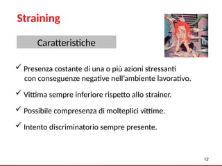  Presenza costante di una o più azioni stressanti
con conseguenze negative nell’ambiente lavorativo.
 Vittima sempre inferiore rispetto allo strainer.
 Possibile compresenza di molteplici vittime.
 Intento discriminatorio sempre presente.
12
Straining
Caratteristiche
 