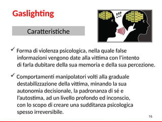  Forma di violenza psicologica, nella quale false
informazioni vengono date alla vittima con l’intento
di farla dubitare della sua memoria e della sua percezione.
 Comportamenti manipolatori volti alla graduale
destabilizzazione della vittima, minando la sua
autonomia decisionale, la padronanza di sé e
l’autostima, ad un livello profondo ed inconscio,
con lo scopo di creare una sudditanza psicologica
spesso irreversibile.
16
Gaslighting
Caratteristiche
 