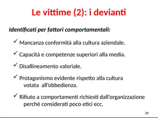 29
Identificati per fattori comportamentali:
 Mancanza conformità alla cultura aziendale.
 Capacità e competenze superiori alla media.
 Disallineamento valoriale.
 Protagonismo evidente rispetto alla cultura
votata all’obbedienza.
 Rifiuto a comportamenti richiesti dall’organizzazione
perché considerati poco etici ecc.
Le vittime (2): i devianti
 