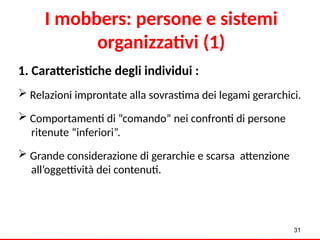 I mobbers: persone e sistemi
organizzativi (1)
1. Caratteristiche degli individui :
 Relazioni improntate alla sovrastima dei legami gerarchici.
 Comportamenti di “comando” nei confronti di persone
ritenute “inferiori”.
 Grande considerazione di gerarchie e scarsa attenzione
all’oggettività dei contenuti.
31
 